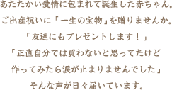 あたたかい愛情に包まれて誕生した赤ちゃん。ご出産祝いに「一生の宝物」を贈りませんか。「友達にもプレゼントします！」「正直自分では買わないと思ってたけど作ってみたら涙が止まりませんでした」・・・そんな声が日々届いています。