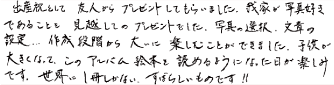 出産祝いとして友人からプレゼントしてもらいました。こういうのがあること、この時初めて知りました。我家が写真好きであることを見越してのプレゼントでした。写真の選択、文章の設定・・・作成段階から大いに楽しむことができました。子供が大きくなってこのアルバム絵本を読めるようになった日が楽しみです。世界に一冊しかない、すばらしいものです！！