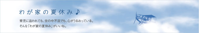 我が家の夏休み♪育児に追われても、世の中不況でも、心がうるおっている。
そんな「わが家の夏休み」がいいね。