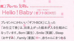 アルバムえほん Hello!Baby：プレゼントにかわいい｢ギフトBOX｣に入った｢お仕立て券｣は、出来上がった絵本が入る仕組みになっています。Born(誕生)、Smile(笑顔)、Sleep(おやすみ)、Family(家族)・・・、赤ちゃんにまつわるキーワードにそってお写真を揃えると、簡単に作れる内容になっています。絵本が作れる｢ギフトBOXお仕立て券｣をお買い求めいただき、写真とメッセージを送るだけで簡単に作れます。